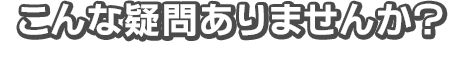 こんな疑問ありませんか？